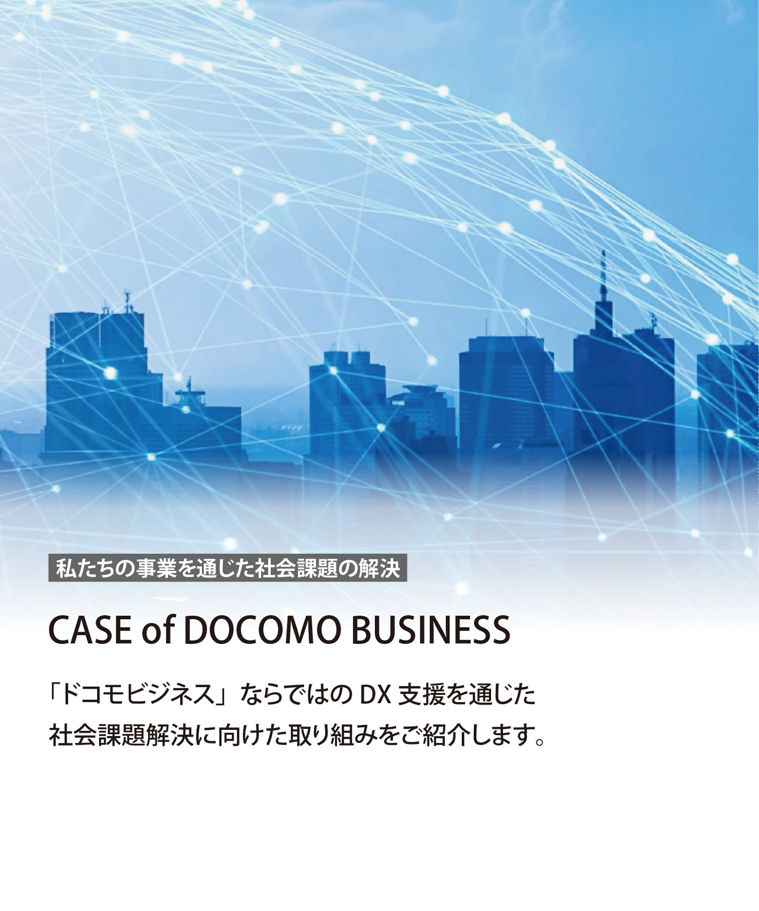 私たちの事業を通じた社会課題の解決　CASE of docomo business　「ドコモビジネス」ならではのDX支援を通じた社会課題解決に向けた取り組みをご紹介します。