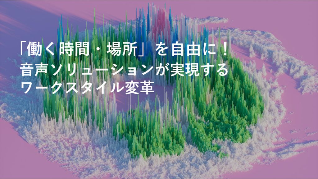 「働く時間・場所」を自由に！ 音声ソリューションが実現するワークスタイル変革
